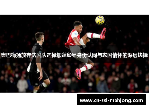 奥巴梅扬放弃法国队选择加蓬彰显身份认同与家国情怀的深层抉择 奥巴梅扬放弃法国队选择加蓬彰显身份认同与家国情怀的深层抉择