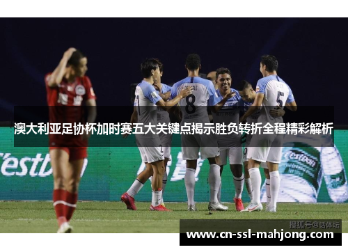 澳大利亚足协杯加时赛五大关键点揭示胜负转折全程精彩解析
