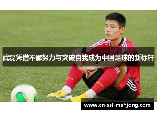 武磊凭借不懈努力与突破自我成为中国足球的新标杆
