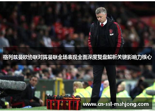 格列兹曼欧协联对阵曼联全场表现全面深度复盘解析关键影响力核心 格列兹曼欧协联对阵曼联全场表现全面深度复盘解析关键影响力核心