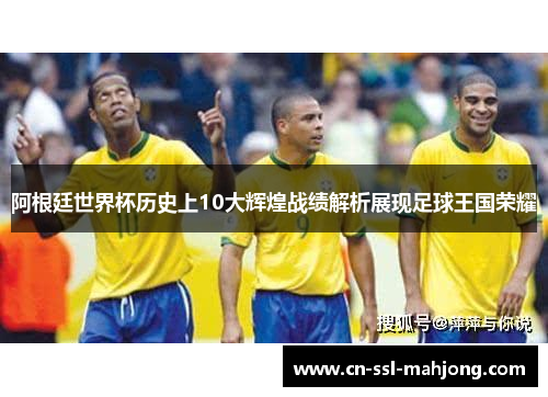 阿根廷世界杯历史上10大辉煌战绩解析展现足球王国荣耀